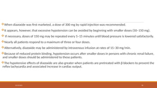 02/10/2025 76
When diazoxide was first marketed, a dose of 300 mg by rapid injection was recommended.
It appears, however, that excessive hypotension can be avoided by beginning with smaller doses (50–150 mg).
 If necessary, doses of 150 mg may be repeated every 5–15 minutes until blood pressure is lowered satisfactorily.
Nearly all patients respond to a maximum of three or four doses.
Alternatively, diazoxide may be administered by intravenous infusion at rates of 15–30 mg/min.
Because of reduced protein binding, hypotension occurs after smaller doses in persons with chronic renal failure,
and smaller doses should be administered to these patients.
The hypotensive effects of diazoxide are also greater when patients are pretreated with β blockers to prevent the
reflex tachycardia and associated increase in cardiac output.
 