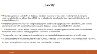 02/10/2025 77
Toxicity
The most significant toxicity from diazoxide has been excessive hypotension, resulting from the original
recommendation to use a fixed dose of 300 mg in all patients. Such hypotension has resulted in stroke and
myocardial infarction.
The reflex sympathetic response can provoke angina, electrocardiographic evidence of ischemia, and cardiac
failure in patients with ischemic heart disease, and diazoxide should be avoided in this situation.
Diazoxide inhibits insulin release from the pancreas (probably by opening potassium channels in the beta cell
membrane) and is used to treat hypoglycemia secondary to insulinoma.
Occasionally, hyperglycemia complicates diazoxide use, particularly in persons with renal insufficiency.
In contrast to the structurally related thiazide diuretics, diazoxide causes renal salt and water retention. However,
because the drug is used for short periods only, this is rarely a problem.
 