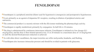 02/10/2025 78
FENOLDOPAM
Fenoldopam is a peripheral arteriolar dilator used for hypertensive emergencies and postoperative hypertension.
It acts primarily as an agonist of dopamine D1 receptors, resulting in dilation of peripheral arteries and
natriuresis.
The commercial product is a racemic mixture with the (R)-isomer mediating the pharmacologic activity.
Fenoldopam is rapidly metabolized, primarily by conjugation. Its half-life is 10 minutes.
The drug is administered by continuous intravenous infusion. Fenoldopam is initiated at a low dosage (0.1
mcg/kg/min), and the dose is then titrated upward every 15 or 20 minutes to a maximum dose of 1.6 mcg/kg/min
or until the desired blood pressure reduction is achieved.
As with other direct vasodilators, the major toxicities are reflex tachycardia, headache, and flushing.
Fenoldopam also increases intraocular pressure and should be avoided in patients with glaucoma.
 