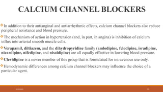 02/10/2025 79
CALCIUM CHANNEL BLOCKERS
In addition to their antianginal and antiarrhythmic effects, calcium channel blockers also reduce
peripheral resistance and blood pressure.
The mechanism of action in hypertension (and, in part, in angina) is inhibition of calcium
influx into arterial smooth muscle cells.
Verapamil, diltiazem, and the dihydropyridine family (amlodipine, felodipine, isradipine,
nicardipine, nifedipine, and nisoldipine) are all equally effective in lowering blood pressure.
Clevidipine is a newer member of this group that is formulated for intravenous use only.
Hemodynamic differences among calcium channel blockers may influence the choice of a
particular agent.
 