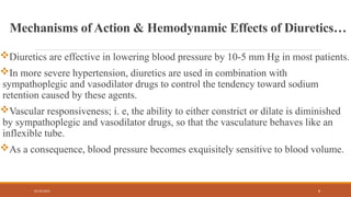 02/10/2025 8
Mechanisms of Action & Hemodynamic Effects of Diuretics…
Diuretics are effective in lowering blood pressure by 10-5 mm Hg in most patients.
In more severe hypertension, diuretics are used in combination with
sympathoplegic and vasodilator drugs to control the tendency toward sodium
retention caused by these agents.
Vascular responsiveness; i. e, the ability to either constrict or dilate is diminished
by sympathoplegic and vasodilator drugs, so that the vasculature behaves like an
inflexible tube.
As a consequence, blood pressure becomes exquisitely sensitive to blood volume.
 