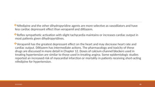 02/10/2025 80
Nifedipine and the other dihydropyridine agents are more selective as vasodilators and have
less cardiac depressant effect than verapamil and diltiazem.
Reflex sympathetic activation with slight tachycardia maintains or increases cardiac output in
most patients given dihydropyridines.
Verapamil has the greatest depressant effect on the heart and may decrease heart rate and
cardiac output. Diltiazem has intermediate actions. The pharmacology and toxicity of these
drugs are discussed in more detail in Chapter 12. Doses of calcium channel blockers used in
treating hypertension are similar to those used in treating angina. Some epidemiologic studies
reported an increased risk of myocardial infarction or mortality in patients receiving short-acting
nifedipine for hypertension.
 