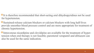 02/10/2025 81
It is therefore recommended that short-acting oral dihydropyridines not be used
for hypertension.
Sustained-release calcium blockers or calcium blockers with long half-lives
provide smoother blood pressure control and are more appropriate for treatment of
chronic hypertension.
Intravenous nicardipine and clevidipine are available for the treatment of hyper-
tension when oral therapy is not feasible; parenteral verapamil and diltiazem can
also be used for the same indication.
 