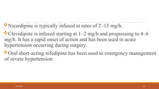 02/10/2025 82
Nicardipine is typically infused at rates of 2–15 mg/h.
Clevidipine is infused starting at 1–2 mg/h and progressing to 4–6
mg/h. It has a rapid onset of action and has been used in acute
hypertension occurring during surgery.
Oral short-acting nifedipine has been used in emergency management
of severe hypertension.
 