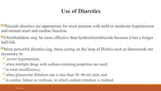 02/10/2025 9
Use of Diuretics
Thiazide diuretics are appropriate for most patients with mild or moderate hypertension
and normal renal and cardiac function.
Chlorthalidone may be more effective than hydrochlorothiazide because it has a longer
half-life.
More powerful diuretics (eg, those acting on the loop of Henle) such as furosemide are
necessary in:
 severe hypertension,
when multiple drugs with sodium-retaining properties are used;
in renal insufficiency,
when glomerular filtration rate is less than 30–40 mL/min; and
in cardiac failure or cirrhosis, in which sodium retention is marked.
 