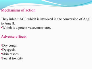 Mechanism of action
They inhibit ACE which is involved in the conversion of AngI
to Ang II.
•Which is a potent vasoconstrictor.
Adverse effects
•Dry cough
•Dysgysia
•Skin rashes
•Foetal toxicity
 