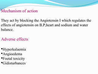 Mechanism of action
They act by blocking the Angiotensin I which regulates the
effects of angiotensin on B.P,heart and sodium and water
balance.
Adverse effects
Hyperkalaemia
Angioedema
Foetal toxicity
Gidisturbances
 