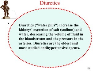 Diuretics
•
28
Diuretics ("water pills") increase the
kidneys' excretion of salt (sodium) and
water, decreasing the volume of fluid in
the bloodstream and the pressure in the
arteries. Diuretics are the oldest and
most studied antihypertensive agents.
 
