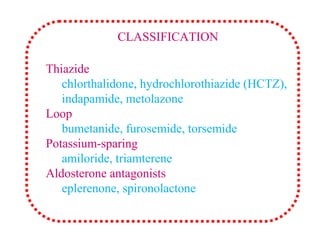 Thiazide
chlorthalidone, hydrochlorothiazide (HCTZ),
indapamide, metolazone
Loop
bumetanide, furosemide, torsemide
Potassium-sparing
amiloride, triamterene
Aldosterone antagonists
eplerenone, spironolactone
CLASSIFICATION
 