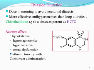 Thiazide Diuretics
Dose in morning to avoid nocturnal diuresis
More effective antihypertensives than loop diuretics .
Chlorthalidone 1.5 to 2 times as potent as HCTZ
Adverse effects
• hypokalemia
• hypomagnesemia
• hypercalcemia
• sexual dysfunction
lithium toxicity with
Concurrent adminstration.
3131
 