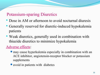 Potassium-sparing Diuretics
 Dose in AM or afternoon to avoid nocturnal diuresis
 Generally reserved for diuretic-induced hypokalemia
patients
 Weak diuretics, generally used in combination with
thiazide diuretics to minimize hypokalemia
Adverse effects:
may cause hyperkalemia especially in combination with an
ACE inhibitor, angiotensin-receptor blocker or potassium
supplements
avoid in patients with diabetes
35
 
