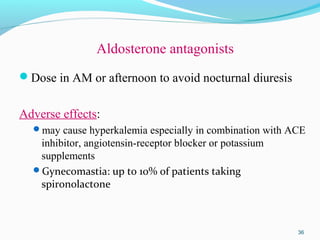 Aldosterone antagonists
Dose in AM or afternoon to avoid nocturnal diuresis
Adverse effects:
may cause hyperkalemia especially in combination with ACE
inhibitor, angiotensin-receptor blocker or potassium
supplements
Gynecomastia: up to 10% of patients taking
spironolactone
36
 