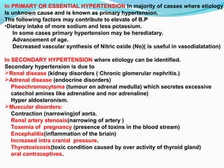 In PRIMARY OR ESSENTIAL HYPERTENSION In majority of casses where etiology
Is unknown cause and is known as primary hypertension.
The following factors may contribute to elevate of B.P
•Dietary intake of more sodium and less potassium.
In some cases primary hypertension may be herediatary.
Advancement of age.
Decreased vascular synthesis of Nitric oxide (No)( is useful in vasodialatation)
In SECONDARY HYPERTENSION where etiology can be identified.
Secondary hypertension is due to
Renal disease (kidney disorders ( Chronic glomerular nephritis.)
Adrenal disease (endocrine disorders)
Pheochromocytoma (tumour on adrenal medulla) which secretes excessive
catechol amines like adrenaline and nor adrenaline)
Hyper aldosteronism.
Muscular disorders:
Contraction (narrowing)of aorta.
Renal artery stenosis(narrowing of artery )
Toxemia of pregnancy (presence of toxins in the blood stream)
Encephalitis(inflammation of the briain)
Increased intra cranial pressure.
Thyrotoxicosis(toxic condition caused by over activity of thyroid gland)
oral contraceptives.
 