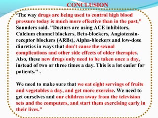"The way drugs are being used to control high blood
pressure today is much more effective than in the past,"
Saunders said. "Doctors are using ACE inhibitors,
Calcium channel blockers, Beta-blockers, Angiotensin-
receptor blockers (ARBs), Alpha-blockers and low-dose
diuretics in ways that don't cause the sexual
complications and other side effects of older therapies.
Also, these new drugs only need to be taken once a day,
instead of two or three times a day. This is a lot easier for
patients." .
We need to make sure that we eat eight servings of fruits
and vegetables a day, and get more exercise. We need to
get ourselves and our children away from the television
sets and the computers, and start them exercising early in
their lives."
CONCLUSION
 