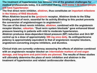 The treatment of hypertension has become one of the greatest challenges for
medical professionals today. It is estimated that by 2025 some 1.56 billion people
will have hypertension
The first direct renin inhibitor, aliskiren, thus constitutes an important milestone
in the history of RAS blockade.
When Aliskiren bound to the (pro)renin receptor, Aliskiren binds to the S3bp
binding pocket of renin, essential for its activity.Binding to this pocket prevents
the conversion of angiotensinogen to angiotensin I.
The use of the direct rennin inhibitor, aliskiren, combined with the angiotensin
receptor blocker, valsartan. “Dual renin system blockade” gave enhanced blood
pressure lowering in patients with mild to moderate hypertension.
Aliskiren produces dose-dependent blood pressure (BP) reduction and 24-h BP
control up to a dose of approximately 300 mg once daily. Its antihypertensive
potency is approximately equivalent to that of angiotensin receptor blockers,
angiotensin-converting enzyme inhibitors, and diuretics.
Clinical trials are currently underway assessing the effects of aliskiren combined
with an angiotensin receptor blocker on intermediate markers of end organ
damage, and long-term end point trials are planned. The results of these studies
will ultimately determine the place of renin inhibition and aliskiren in the
treatment of hypertension and related cardiovascular disorders.
 