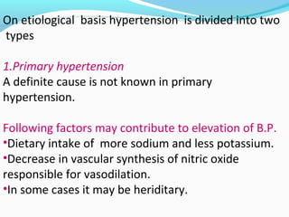 On etiological basis hypertension is divided into two
types
1.Primary hypertension
A definite cause is not known in primary
hypertension.
Following factors may contribute to elevation of B.P.
•Dietary intake of more sodium and less potassium.
•Decrease in vascular synthesis of nitric oxide
responsible for vasodilation.
•In some cases it may be heriditary.
 