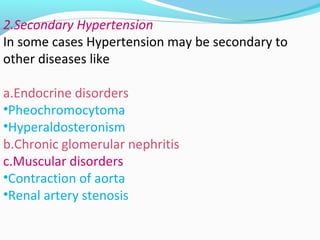 2.Secondary Hypertension
In some cases Hypertension may be secondary to
other diseases like
a.Endocrine disorders
•Pheochromocytoma
•Hyperaldosteronism
b.Chronic glomerular nephritis
c.Muscular disorders
•Contraction of aorta
•Renal artery stenosis
 