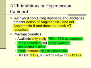 ACE inhibitors in Hypertension
Captopril
 Sulfhydryl containing dipeptide and abolishes
pressor action of Angiotensin-I and not
Angiotensin-II and does not block AT
receptors
 Pharmacokinetics:
 Available only orally, 70% - 75% is absorbed
 Partly absorbed and partly excreted
unchanged in urine
 Food interferes with its absorption
 Half life: 2 Hrs, but action stays for 6-12 Hrs
 
