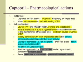 Captopril – Pharmacological actions
1. In Normal:
 Depends on Na+ status – lowers BP marginally on single dose
 When Na+ depletion – marked lowering of BP
2. In hypertensive:
 Lowers PVR and thereby mean, systolic and diastolic BP
 RAS is overactive in 80% of hypertensive cases and contributes
to the maintenance of vascular tone – inhibition causes lowering
of BP
 Initially correlates with renin-angiotensin status but chronic
administration is independent of renin activity
 Captopril decreases t.p.r on long term – arterioles dilate – fall in
systolic and diastolic BP
 No effect on Cardiac output
 Postural hypotension is not a problem - reflex sympathetic
stimulation does not occur
 Renal blood flow is maintained – greater dilatation of vessels
 