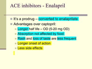 ACE inhibitors - Enalapril
 It’s a prodrug – converted to enalaprilate
 Advantages over captopril:
 Longer half life – OD (5-20 mg OD)
 Absorption not affected by food
 Rash and loss of taste are less frequent
 Longer onset of action
 Less side effects
 