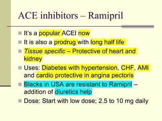 ACE inhibitors – Ramipril
 It’s a popular ACEI now
 It is also a prodrug with long half life
 Tissue specific – Protective of heart and
kidney
 Uses: Diabetes with hypertension, CHF, AMI
and cardio protective in angina pectoris
 Blacks in USA are resistant to Ramipril –
addition of diuretics help
 Dose: Start with low dose; 2.5 to 10 mg daily
 