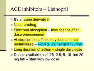 ACE inhibitors – Lisinopril
 It’s a lysine derivative
 Not a prodrug
 Slow oral absorption – less chance of 1st
dose phenomenon
 Absorption not affected by food and not
metabolized – excrete unchanged in urine
 Long duration of action – single daily dose
 Doses: available as 1.25, 2.5, 5, 10 1nd 20
mg tab – start with low dose
 