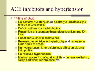 ACE inhibitors and hypertension
 1st line of Drug:
 No postural hypotension or electrolyte imbalance (no
fatigue or weakness)
 Safe in asthmatics and diabetics
 Prevention of secondary hyperaldosteronism and K+
loss
 Renal perfusion well maintained
 Reverse the ventricular hypertrophy and increase in
lumen size of vessel
 No hyperuraecemia or deleterious effect on plasma
lipid profile
 No rebound hypertension
 Minimal worsening of quality of life – general wellbeing,
sleep and work performance etc.
 