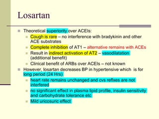 Losartan
 Theoretical superiority over ACEIs:
 Cough is rare – no interference with bradykinin and other
ACE substrates
 Complete inhibition of AT1 – alternative remains with ACEs
 Result in indirect activation of AT2 – vasodilatation
(additional benefit)
 Clinical benefit of ARBs over ACEIs – not known
 However, losartan decreases BP in hypertensive which is for
long period (24 Hrs)
 heart rate remains unchanged and cvs reflxes are not
interfered
 no significant effect in plasma lipid profile, insulin sensitivity
and carbohydrate tolerance etc
 Mild uricosuric effect
 