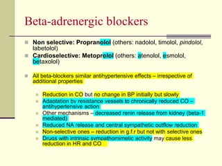 Beta-adrenergic blockers
 Non selective: Propranolol (others: nadolol, timolol, pindolol,
labetolol)
 Cardioselective: Metoprolol (others: atenolol, esmolol,
betaxolol)
 All beta-blockers similar antihypertensive effects – irrespective of
additional properties
 Reduction in CO but no change in BP initially but slowly
 Adaptation by resistance vessels to chronically reduced CO –
antihypertensive action
 Other mechanisms – decreased renin release from kidney (beta-1
mediated)
 Reduced NA release and central sympathetic outflow reduction
 Non-selective ones – reduction in g.f.r but not with selective ones
 Drugs with intrinsic sympathomimetic activity may cause less
reduction in HR and CO
 