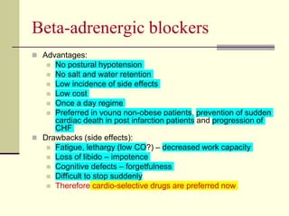 Beta-adrenergic blockers
 Advantages:
 No postural hypotension
 No salt and water retention
 Low incidence of side effects
 Low cost
 Once a day regime
 Preferred in young non-obese patients, prevention of sudden
cardiac death in post infarction patients and progression of
CHF
 Drawbacks (side effects):
 Fatigue, lethargy (low CO?) – decreased work capacity
 Loss of libido – impotence
 Cognitive defects – forgetfulness
 Difficult to stop suddenly
 Therefore cardio-selective drugs are preferred now
 
