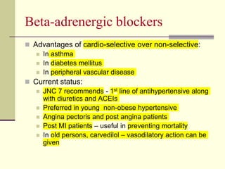Beta-adrenergic blockers
 Advantages of cardio-selective over non-selective:
 In asthma
 In diabetes mellitus
 In peripheral vascular disease
 Current status:
 JNC 7 recommends - 1st line of antihypertensive along
with diuretics and ACEIs
 Preferred in young non-obese hypertensive
 Angina pectoris and post angina patients
 Post MI patients – useful in preventing mortality
 In old persons, carvedilol – vasodilatory action can be
given
 