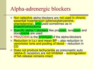 Αlpha-adrenergic blockers
 Non selective alpha blockers are not used in chronic
essential hypertension (phenoxybenzamine,
phentolamine), only used sometimes as in
phaechromocytoma
 Specific alpha-1 blockers like prazosin, terazosin and
doxazosine are used
 PRAZOSIN is the prototype of the alpha-blockers
 Reduction in t.p.r and mean BP – also reduction in
venomotor tone and pooling of blood – reduction in
CO
 Does not produce tachycardia as presynaptic auto
(alpha-2) receptors are not inhibited – autoregulation
of NA release remains intact
 