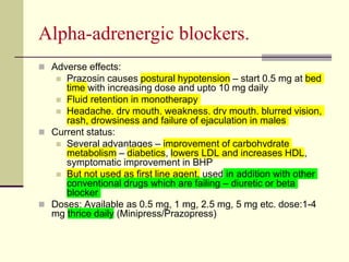 Αlpha-adrenergic blockers.
 Adverse effects:
 Prazosin causes postural hypotension – start 0.5 mg at bed
time with increasing dose and upto 10 mg daily
 Fluid retention in monotherapy
 Headache, dry mouth, weakness, dry mouth, blurred vision,
rash, drowsiness and failure of ejaculation in males
 Current status:
 Several advantages – improvement of carbohydrate
metabolism – diabetics, lowers LDL and increases HDL,
symptomatic improvement in BHP
 But not used as first line agent, used in addition with other
conventional drugs which are failing – diuretic or beta
blocker
 Doses: Available as 0.5 mg, 1 mg, 2.5 mg, 5 mg etc. dose:1-4
mg thrice daily (Minipress/Prazopress)
 