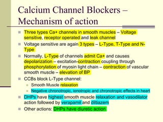 Calcium Channel Blockers –
Mechanism of action
 Three types Ca+ channels in smooth muscles – Voltage
sensitive, receptor operated and leak channel
 Voltage sensitive are again 3 types – L-Type, T-Type and N-
Type
 Normally, L-Type of channels admit Ca+ and causes
depolarization – excitation-contraction coupling through
phosphorylation of myosin light chain – contraction of vascular
smooth muscle – elevation of BP
 CCBs block L-Type channel:
 Smooth Muscle relaxation
 Negative chronotropic, ionotropic and chronotropic effects in heart
 DHPs have highest smooth muscle relaxation and vasodilator
action followed by verapamil and diltiazem
 Other actions: DHPs have diuretic action
 