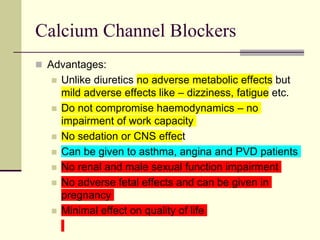 Calcium Channel Blockers
 Advantages:
 Unlike diuretics no adverse metabolic effects but
mild adverse effects like – dizziness, fatigue etc.
 Do not compromise haemodynamics – no
impairment of work capacity
 No sedation or CNS effect
 Can be given to asthma, angina and PVD patients
 No renal and male sexual function impairment
 No adverse fetal effects and can be given in
pregnancy
 Minimal effect on quality of life
 