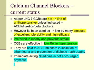 Calcium Channel Blockers –
current status
 As per JNC 7 CCBs are not 1st line of
antihypertensive unless indicated –
ACEI/diuretics/beta blockers
 However its been used as 1st line by many because
of excellent tolerability and high efficacy
 Preferred in elderly and prevents stroke
 CCBs are effective in low Renin hypertension
 They are next to ACE inhibitors in inhibition of
albuminuria and prevention of diabetic nephropathy
 Immediate acting Nifedipine is not encouraged
anymore
 