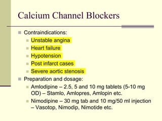 Calcium Channel Blockers
 Contraindications:
 Unstable angina
 Heart failure
 Hypotension
 Post infarct cases
 Severe aortic stenosis
 Preparation and dosage:
 Amlodipine – 2.5, 5 and 10 mg tablets (5-10 mg
OD) – Stamlo, Amlopres, Amlopin etc.
 Nimodipine – 30 mg tab and 10 mg/50 ml injection
– Vasotop, Nimodip, Nimotide etc.
 