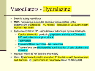 Vasodilators - Hydralazine
 Directly acting vasodilator
 MOA: hydralazine molecules combine with receptors in the
endothelium of arterioles – NO release – relaxation of vascular smooth
muscle – fall in BP
 Subsequenly fall in BP – stimulation of adrenergic system leading to
 Cardiac stimulation producing palpitation and rise in CO even in
IHD and patients – anginal attack
 Tachycardia
 Increased Renin secretion – Na+ retention
 These effects are countered by administration of beta blockers and
diuretics
 However many do not agree to this theory
 Uses: 1) Moderate hypertension when 1st line fails – with beta-blockers
and diuretics 2) Hypertension in Pregnancy, Dose 25-50 mg OD
 