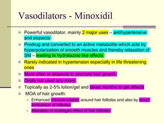 Vasodilators - Minoxidil
 Powerful vasodilator, mainly 2 major uses – antihypertensive
and alopecia
 Prodrug and converted to an active metabolite which acts by
hyperpolarization of smooth muscles and thereby relaxation of
SM – leading to hydralazine like effects
 Rarely indicated in hypertension especially in life threatening
ones
 More often in alopecia to promote hair growth
 Orally not used any more
 Topically as 2-5% lotion/gel and takes months to get effects
 MOA of hair growth:
 Enhanced microcirculation around hair follicles and also by direct
stimulation of follicles
 Alteration of androgen effect of hair follicles
 