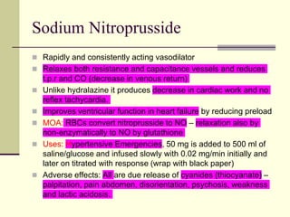 Sodium Nitroprusside
 Rapidly and consistently acting vasodilator
 Relaxes both resistance and capacitance vessels and reduces
t.p.r and CO (decrease in venous return)
 Unlike hydralazine it produces decrease in cardiac work and no
reflex tachycardia.
 Improves ventricular function in heart failure by reducing preload
 MOA: RBCs convert nitroprusside to NO – relaxation also by
non-enzymatically to NO by glutathione
 Uses: Hypertensive Emergencies, 50 mg is added to 500 ml of
saline/glucose and infused slowly with 0.02 mg/min initially and
later on titrated with response (wrap with black paper)
 Adverse effects: All are due release of cyanides (thiocyanate) –
palpitation, pain abdomen, disorientation, psychosis, weakness
and lactic acidosis.
 