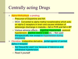 Centrally acting Drugs
 Alpha-Methyldopa: a prodrug
 Precursor of Dopamine and NA
 MOA: Converted to alpha methyl noradrenaline which acts
on alpha-2 receptors in brain and causes inhibition of
adrenergic discharge in medulla – fall in PVR and fall in BP
 Various adverse effects – cognitive impairement, postural
hypotension, positive coomb`s test etc. – Not used
therapeutically now except in Hypertension during
pregnancy
 Clonidine: Imidazoline derivative, partial agonist of central
alpha-2 receptor
 Not frequently used now because of tolerance and
withdrawal hypertension
 Read it yourself
 
