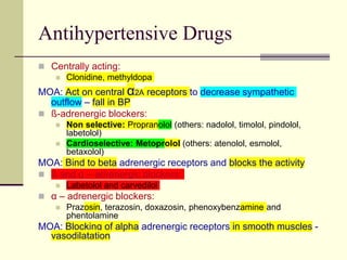 Antihypertensive Drugs
 Centrally acting:
 Clonidine, methyldopa
MOA: Act on central α2A receptors to decrease sympathetic
outflow – fall in BP
 ß-adrenergic blockers:
 Non selective: Propranolol (others: nadolol, timolol, pindolol,
labetolol)
 Cardioselective: Metoprolol (others: atenolol, esmolol,
betaxolol)
MOA: Bind to beta adrenergic receptors and blocks the activity
 ß and α – adrenergic blockers:
 Labetolol and carvedilol
 α – adrenergic blockers:
 Prazosin, terazosin, doxazosin, phenoxybenzamine and
phentolamine
MOA: Blocking of alpha adrenergic receptors in smooth muscles -
vasodilatation
 