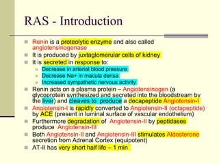 RAS - Introduction
 Renin is a proteolytic enzyme and also called
angiotensinogenase
 It is produced by juxtaglomerular cells of kidney
 It is secreted in response to:
 Decrease in arterial blood pressure
 Decrease Na+ in macula densa
 Increased sympathetic nervous activity
 Renin acts on a plasma protein – Angiotensinogen (a
glycoprotein synthesized and secreted into the bloodstream by
the liver) and cleaves to produce a decapeptide Angiotensin-I
 Angiotensin-I is rapidly converted to Angiotensin-II (octapeptide)
by ACE (present in luminal surface of vascular endothelium)
 Furthermore degradation of Angiotensin-II by peptidases
produce Angiotensin-III
 Both Angiotensin-II and Angiotensin-III stimulates Aldosterone
secretion from Adrenal Cortex (equipotent)
 AT-II has very short half life – 1 min
 