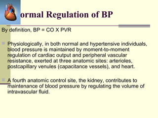 Normal Regulation of BP
By definition, BP = CO X PVR
 Physiologically, in both normal and hypertensive individuals,
blood pressure is maintained by moment-to-moment
regulation of cardiac output and peripheral vascular
resistance, exerted at three anatomic sites: arterioles,
postcapillary venules (capacitance vessels), and heart.
 A fourth anatomic control site, the kidney, contributes to
maintenance of blood pressure by regulating the volume of
intravascular fluid.
 