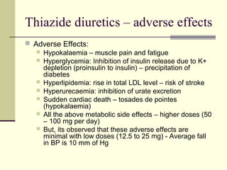 Thiazide diuretics – adverse effects
 Adverse Effects:
 Hypokalaemia – muscle pain and fatigue
 Hyperglycemia: Inhibition of insulin release due to K+
depletion (proinsulin to insulin) – precipitation of
diabetes
 Hyperlipidemia: rise in total LDL level – risk of stroke
 Hyperurecaemia: inhibition of urate excretion
 Sudden cardiac death – tosades de pointes
(hypokalaemia)
 All the above metabolic side effects – higher doses (50
– 100 mg per day)
 But, its observed that these adverse effects are
minimal with low doses (12.5 to 25 mg) - Average fall
in BP is 10 mm of Hg
 