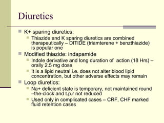 Diuretics
 K+ sparing diuretics:
 Thiazide and K sparing diuretics are combined
therapeutically – DITIDE (triamterene + benzthiazide)
is popular one
 Modified thiazide: indapamide
 Indole derivative and long duration of action (18 Hrs) –
orally 2.5 mg dose
 It is a lipid neutral i.e. does not alter blood lipid
concentration, but other adverse effects may remain
 Loop diuretics:
 Na+ deficient state is temporary, not maintained round
–the-clock and t.p.r not reduced
 Used only in complicated cases – CRF, CHF marked
fluid retention cases
 