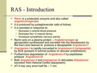 RAS - Introduction
 Renin is a proteolytic enzyme and also called
angiotensinogenase
 It is produced by juxtaglomerular cells of kidney
 It is secreted in response to:
 Decrease in arterial blood pressure
 Decrease Na+ in macula densa
 Increased sympathetic nervous activity
 Renin acts on a plasma protein – Angiotensinogen (a
glycoprotein synthesized and secreted into the bloodstream by
the liver) and cleaves to produce a decapeptide Angiotensin-I
 Angiotensin-I is rapidly converted to Angiotensin-II (octapeptide)
by ACE (present in luminal surface of vascular endothelium)
 Furthermore degradation of Angiotensin-II by peptidases
produce Angiotensin-III
 Both Angiotensin-II and Angiotensin-III stimulates Aldosterone
secretion from Adrenal Cortex (equipotent)
 AT-II has very short half life – 1 min
 