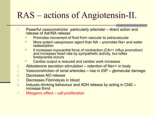 RAS – actions of Angiotensin-II.
1. Powerful vasoconstrictor particularly arteriolar – direct action and
release of Adr/NA release
 Promotes movement of fluid from vascular to extravascular
 More potent vasopressor agent than NA – promotes Na+ and water
reabsorption
 It increases myocardial force of contraction (CA++ influx promotion)
and increases heart rate by sympathetic activity, but reflex
bradycardia occurs
 Cardiac output is reduced and cardiac work increases
2. Aldosterone secretion stimulation – retention of Na++ in body
3. Vasoconstriction of renal arterioles – rise in IGP – glomerular damage
4. Decreases NO release
5. Decreases Fibrinolysis in blood
6. Induces drinking behaviour and ADH release by acting in CNS –
increase thirst
7. Mitogenic effect – cell proliferation
 
