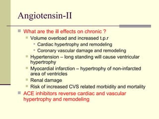 Angiotensin-II
 What are the ill effects on chronic ?
 Volume overload and increased t.p.r
 Cardiac hypertrophy and remodeling
 Coronary vascular damage and remodeling
 Hypertension – long standing will cause ventricular
hypertrophy
 Myocardial infarction – hypertrophy of non-infarcted
area of ventricles
 Renal damage
 Risk of increased CVS related morbidity and mortality
 ACE inhibitors reverse cardiac and vascular
hypertrophy and remodeling
 