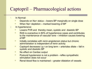 Captopril – Pharmacological actions
1. In Normal:
 Depends on Na+ status – lowers BP marginally on single dose
 When Na+ depletion – marked lowering of BP
2. In hypertensive:
 Lowers PVR and thereby mean, systolic and diastolic BP
 RAS is overactive in 80% of hypertensive cases and contributes
to the maintenance of vascular tone – inhibition causes lowering
of BP
 Initially correlates with renin-angiotensin status but chronic
administration is independent of renin activity
 Captopril decreases t.p.r on long term – arterioles dilate – fall in
systolic and diastolic BP
 No effect on Cardiac output
 Postural hypotension is not a problem - reflex sympathetic
stimulation does not occur
 Renal blood flow is maintained – greater dilatation of vessels
 